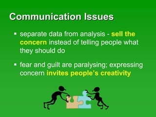 Communication IssuesCommunication Issues
separate data from analysis - sell the
concern instead of telling people what
they should do
fear and guilt are paralysing; expressing
concern invites people’s creativity
 