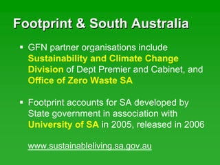 Footprint & South AustraliaFootprint & South Australia
Footprint accounts for SA developed by
State government in association with
University of SA in 2005, released in 2006
GFN partner organisations include
Sustainability and Climate Change
Division of Dept Premier and Cabinet, and
Office of Zero Waste SA
www.sustainableliving.sa.gov.au
 