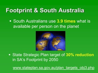 Footprint & South AustraliaFootprint & South Australia
State Strategic Plan target of 30% reduction
in SA’s Footprint by 2050
South Australians use 3.9 times what is
available per person on the planet
www.stateplan.sa.gov.au/plan_targets_obj3.php
 