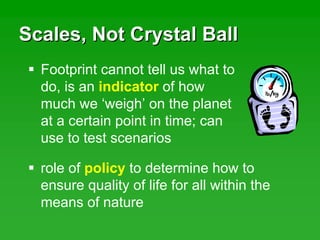 Scales, Not Crystal BallScales, Not Crystal Ball
role of policy to determine how to
ensure quality of life for all within the
means of nature
Footprint cannot tell us what to
do, is an indicator of how
much we ‘weigh’ on the planet
at a certain point in time; can
use to test scenarios
 