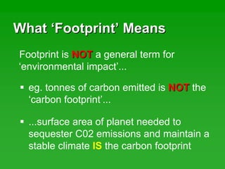 WhatWhat ‘‘FootprintFootprint’’ MeansMeans
Footprint is NOTNOT a general term for
‘environmental impact’...
eg. tonnes of carbon emitted is NOTNOT the
‘carbon footprint’...
...surface area of planet needed to
sequester C02 emissions and maintain a
stable climate IS the carbon footprint
 