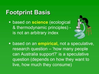 Footprint BasisFootprint Basis
based on science (ecological
& thermodynamic principles) -
is not an arbitrary index
based on an empirical, not a speculative,
research question – ‘how many people
can Australia support?’ is a speculative
question (depends on how they want to
live, how much they consume)
 