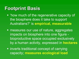 Footprint BasisFootprint Basis
‘how much of the regenerative capacity of
the biosphere does it take to support
Australians?’ is empirical, measurable
measures our use of nature, aggregates
impacts on biosphere into one figure -
bioproductive space occupied exclusively
by a human activity, expressed in hectares
inverts traditional concept of carrying
capacity; measures ecological load
 