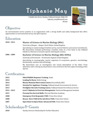 Objective
An environmental service position in an organization with a strong health and safety background that offers
opportunities in environmental survey and spill response.
Education
2010 – 2011 Master of Science in Marine Biology (MSc)
University of Bangor – Bangor, North Wales, United Kingdom
Specializing in coastal ecology & habitat survey, marine fisheries and marine invertebrates.
My dissertation included performing a baseline study of a river basin in the Falkland
Islands in reference to invasive species entering the country.
2006 – 2009 Bachelor of Science in Marine Biology (BSc HONs)
University of Portsmouth – Portsmouth, England, United Kingdom
Specializing in oceanography, marine organisms & ecosystems, genetics, microbiology,
biochemistry, statistics and cell biology.
My dissertation was an investigation into sexual dimorphism of the Zebra Trout
Aplochiton zebra. During my dissertation I was involved in the first captive breeding of this
species.
Certification
2015
2014
2014
2013
2013
2012 – 2013
Oiled Wildlife Response Training, Aiuká
Leading No Harm, Noble Energy
Marine Mammal Observation Course (Uncertified), JNCC
Airstrip Fire Appliance Training, Falkland Islands Government Air Service
Firefighter Recruits Training Course, Falkland Islands Fire & Rescue Service
Level 3 Diploma in First Line Management, Chartered Management Institute
2011 Personal Sea Survival Skills, Warsash Maritime Academy
2008 Emergency First Responder PADI, Triton Dive School
2008 Rescue Diver PADI & Dry Suit Diver PADI, Triton Dive School
2007 Open Water & Open Water Advanced PADI, Triton Dive School
Scholarships & Grants
2010 Stanley Services Scholarship for Further Education
Tiphanie May
3 Diddle Dee Drive, Stanley, Falkland Islands, FIQQ 1ZZ
tiphanie_may@hotmail.com
British
 