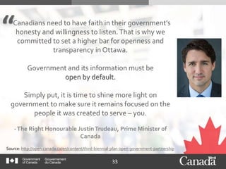 33
"Canadians need to have faith in their government’s
honesty and willingness to listen.That is why we
committed to set a higher bar for openness and
transparency in Ottawa.
Government and its information must be
open by default.
Simply put, it is time to shine more light on
government to make sure it remains focused on the
people it was created to serve – you.
-The Right Honourable JustinTrudeau, Prime Minister of
Canada
Source: http://open.canada.ca/en/content/third-biennial-plan-open-government-partnership
 