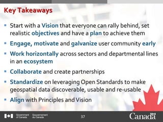 37
Key Takeaways
 Start with a Vision that everyone can rally behind, set
realistic objectives and have a plan to achieve them
 Engage, motivate and galvanize user community early
 Work horizontally across sectors and departmental lines
in an ecosystem
 Collaborate and create partnerships
 Standardize on leveraging Open Standards to make
geospatial data discoverable, usable and re-usable
 Align with Principles andVision
 