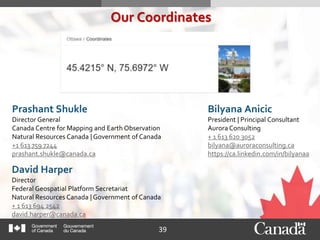 39
Our Coordinates
David Harper
Director
Federal Geospatial Platform Secretariat
Natural Resources Canada | Government of Canada
+ 1 613 694 2542
david.harper@canada.ca
Bilyana Anicic
President | Principal Consultant
Aurora Consulting
+ 1 613 620 3052
bilyana@auroraconsulting.ca
https://ca.linkedin.com/in/bilyanaa
Prashant Shukle
Director General
Canada Centre for Mapping and Earth Observation
Natural Resources Canada | Government of Canada
+1 613 759 7244
prashant.shukle@canada.ca
 