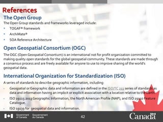 42
The Open Group
The Open Group standards and frameworks leveraged include:
 TOGAF® framework
 ArchiMate®
 SOA Reference Architecture
Open Geospatial Consortium (OGC)
The OGC (Open Geospatial Consortium) is an international not for profit organization committed to
making quality open standards for the global geospatial community.These standards are made through
a consensus process and are freely available for anyone to use to improve sharing of the world's
geospatial data.
International Organization for Standardization (ISO)
A series of standards to describe geographic information, including:
 Geospatial or Geographic data and information are defined in the ISO/TC 211 series of standards as
data and information having an implicit or explicit association with a location relative to the Earth.
 ISO 19115:2013Geographic Information, the North American Profile (NAP), and ISO 19110 Feature
Catalogue.
 ISO 19139 for geospatial data and information.
References
 