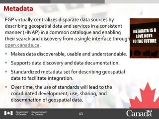 43
FGP virtually centralizes disparate data sources by
describing geospatial data and services in a consistent
manner (HNAP) in a common catalogue and enabling
their search and discovery from a single interface through
open.canada.ca.
 Makes data discoverable, usable and understandable.
 Supports data discovery and data documentation.
 Standardized metadata set for describing geospatial
data to facilitate integration.
 Over time, the use of standards will lead to the
coordinated development, use, sharing, and
dissemination of geospatial data.
Metadata
 