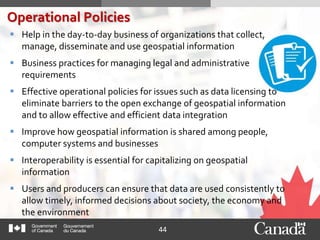 44
 Help in the day-to-day business of organizations that collect,
manage, disseminate and use geospatial information
 Business practices for managing legal and administrative
requirements
 Effective operational policies for issues such as data licensing to
eliminate barriers to the open exchange of geospatial information
and to allow effective and efficient data integration
 Improve how geospatial information is shared among people,
computer systems and businesses
 Interoperability is essential for capitalizing on geospatial
information
 Users and producers can ensure that data are used consistently to
allow timely, informed decisions about society, the economy and
the environment
Operational Policies
 