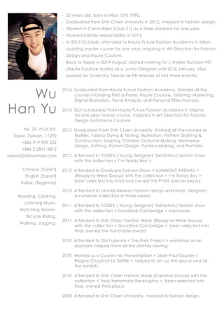 Wu
Han Yu
No. 20, Hudi.Rd.
Taipei, Taiwan, 11292
+886 919 929 502
+886 2 2861 2812
wilson225@hotmail.com
Chinese (Expert)
English (Expert)
Italian (Beginner)
Reading, Cooking,
Listening Music,
Watching Movies,
Bicycle Riding,
Walking, Jogging.
- 25 years old, born in May 12th 1990.
- Graduated from Shih Chien University in 2012, majored in fashion design.
- Worked in Calvin Klien (Club 21) as a Sales Assistant for one year.
- Finished military responsibility in 2013.
- In 2013 October, attended to Haute Future Fashion Academy in Milan
studying master course for one year, majoring in Art Direction for Fashion
Design and Haute Couture.
- Back to Taipei in 2014 August, started working for L’Atelier Duncan HO
(Haute Couture studio) as a Junior Designer until 2016 January. Also,
worked for Givenchy Taiwan as PR retainer at last three months.
2014 Graduated from Haute Future Fashion Academy, finished all the
courses including Prêt-à-Porter, Haute Couture, Tailoring, Marketing,
Digital Illustration, Trend Analysis, and Personal Effectiveness.
2013 Got scholarship from Haute Future Fashion Academy in Milano
for one year master course, majored in Art Direction for Fashion
Design and Haute Couture.
2012 Graduated From Shih Chien University, finished all the courses as
Textiles, Fabrics Dying & Testing, Illustration, Pattern Drafting &
Construction, Draping, Chinese Costume Making, Menswear
Design, Knitting, Pattern Design, Pattern-Making, and Portfolio.
2012 Attended to YODEX ( Young Designers’ Exhibition) fashion show
with the collection < I’m Teddy Boy >.
2012 Attended to Graduate Fashion Show < LUMINOUS ARRIVAL >
(Ready-to-Wear Group) with the collection < I’m Teddy Boy >,
been selected into final and owned the PYXIS special award.
2012 Attended to Leonid Alexeev fashion design workshop, designed
a cohesive collection in three weeks.
2011 Attended to YODEX ( Young Designers’ Exhibition) fashion show
with the collection < Goodbye Cambridge > menswear.
2011 Attended to Shih Chien Fashion Week (Ready-to-Wear Group)
with the collection < Goodbye Cambridge >, been selected into
final, owned the honorable award.
2010 Attended to Dai Fujiwara < The Park Project > workshop as an
assistant, helped them all the clothes sawing.
2010 Worked as a Curators for the exhibition < Jean-Paul Gautier /
Régine Chopinot Le Défilé >, helped to set up the space and all
the exhibits.
2010 Attended to Shih Chien Fashion Week (Creative Group) with the
collection < Yohji Yamamoto Bankruptcy >, been selected into
final, owned third place.
2008 Attended to Shin Chien University, majored in fashion design.
 