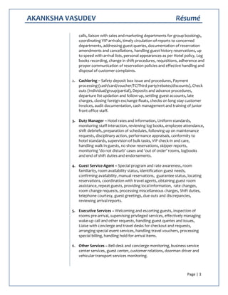 AKANKSHA VASUDEV Résumé
Page | 3
calls, liaison with sales and marketing departments for group bookings,
coordinating VIP arrivals, timely circulation of reports to concerned
departments, addressing guest queries, documentation of reservation
amendments and cancellations, handling guest history reservations, up
to speed with arrival lists, personal appearances as per Hotel policy, Log
books recording, change in shift procedures, requisitions, adherence and
proper communication of reservation policies and effective handling and
disposal of customer complaints.
2. Cashiering – Safety deposit box issue and procedures, Payment
processing (cash/card/voucher/TC/Third party/rebates/discounts), Check
outs (Individual/group/partial), Deposits and advance procedures,
departure list updation and follow-up, settling guest accounts, late
charges, closing foreign exchange floats, checks on long stay customer
invoices, audit documentation, cash management and training of junior
front office staff.
3. Duty Manager – Hotel rates and information, Uniform standards,
monitoring staff interaction, reviewing log books, employee attendance,
shift debriefs, preparation of schedules, following up on maintenance
requests, disciplinary action, performance appraisals, conformity to
hotel standards, supervision of bulk tasks, VIP check-in and care,
handling walk in guests, no show reservations, skipper reports,
monitoring ‘do not disturb’ cases and ‘out of order’ rooms, logbooks
and end of shift duties and endorsements.
4. Guest Service Agent – Special program and rate awareness, room
familiarity, room availability status, identification guest needs,
confirming availability, manual reservations, guarantee status, locating
reservations, coordination with travel agents, obtaining guest room
assistance, repeat guests, providing local information, rate changes,
room change requests, processing miscellaneous charges, Shift duties,
telephone courtesy, guest greetings, due outs and discrepancies,
reviewing arrival reports.
5. Executive Services – Welcoming and escorting guests, inspection of
rooms pre-arrival, supervising privileged services, effectively managing
wake-up call and other requests, handling guest queries and issues,
Liaise with concierge and travel desks for checkout and requests,
arranging special event services, handling travel vouchers, processing
special billing, handling hold-for-arrival items.
6. Other Services – Bell desk and concierge monitoring, business service
center services, guest center, customer relations, doorman driver and
vehicular transport services monitoring.
 