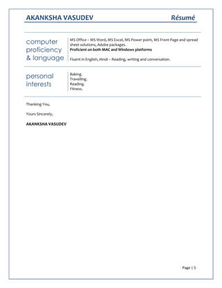 AKANKSHA VASUDEV Résumé
Page | 5
computer
proficiency
& language
MS Office – MS Word, MS Excel, MS Power point, MS Front Page and spread
sheet solutions, Adobe packages.
Proficient on both MAC and Windows platforms
Fluent in English, Hindi – Reading, writing and conversation.
personal
interests
Baking.
Travelling.
Reading.
Fitness.
Thanking You,
Yours Sincerely,
AKANKSHA VASUDEV
 
