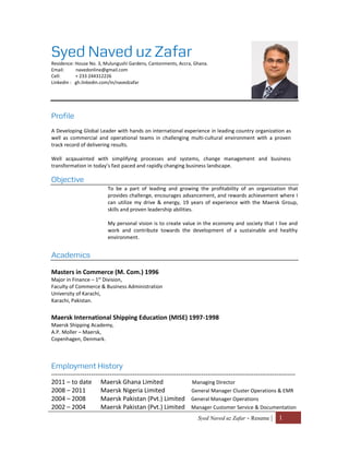 Syed Naved uz Zafar - Resume | 1
Syed Naved uz Zafar
Residence: House No. 3, Mulungushi Gardens, Cantonments, Accra, Ghana.
Email: navedonline@gmail.com
Cell: + 233 244312226
Linkedin : gh.linkedin.com/in/navedzafar
Profile
A Developing Global Leader with hands on international experience in leading country organization as
well as commercial and operational teams in challenging multi-cultural environment with a proven
track record of delivering results.
Well acqauainted with simplifying processes and systems, change management and business
transformation in today’s fast paced and rapidly changing business landscape.
Objective
To be a part of leading and growing the profitability of an organization that
provides challenge, encourages advancement, and rewards achievement where I
can utilize my drive & energy, 19 years of experience with the Maersk Group,
skills and proven leadership abilities.
My personal vision is to create value in the economy and society that I live and
work and contribute towards the development of a sustainable and healthy
environment.
Academics
Masters in Commerce (M. Com.) 1996
Major in Finance – 1st
Division,
Faculty of Commerce & Business Administration
University of Karachi,
Karachi, Pakistan.
Maersk International Shipping Education (MISE) 1997-1998
Maersk Shipping Academy,
A.P. Moller – Maersk,
Copenhagen, Denmark.
Employment History
---------------------------------------------------------------------------------------------------------------------
2011 – to date Maersk Ghana Limited Managing Director
2008 – 2011 Maersk Nigeria Limited General Manager Cluster Operations & EMR
2004 – 2008 Maersk Pakistan (Pvt.) Limited General Manager Operations
2002 – 2004 Maersk Pakistan (Pvt.) Limited Manager Customer Service & Documentation
 