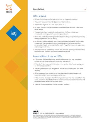 | 3
Myers-Briggs Type Indicator®
Type Description Copyright 2007, 2014 by Peter B. Myers and Katharine D. Myers. Report developed by
Allen L. Hammer. All rights reserved. Myers-Briggs Type Indicator, MBTI, and the MBTI logo are trademarks or registered trademarks of
the Myers & Briggs Foundation in the United States and other countries. The CPP logo is a trademark or registered trademark of CPP, Inc.,
in the United States and other countries.
CPP, Inc. | 800.624.1765 | www.cpp.com
ISTJs at Work
•	 ISTJs prefer to focus on the task rather than on the people involved.
•	 They work to establish standard policies and procedures.
•	 Their motto might be: “If it ain’t broke, don’t fix it.”
•	 ISTJs will support change only when convinced by the facts that it will bring
better results.
•	 They are logical and analytical, readily spotting the flaws in ideas and
immediately pointing out why something won’t work.
•	 When they see that something needs to be done, they accept the responsibility,
often going beyond the call of duty.
•	 ISTJs often choose careers in which their talent for organization and accuracy
is rewarded. Examples are accounting, civil engineering, law, production,
construction, health careers, and office work. They often move into supervisory
and management roles.
•	 They are less likely to be happy in work that demands mastery of abstract ideas
or that requires constant and close contact with people.
Potential Blind Spots for ISTJs
•	 If ISTJs have not developed their Sensing preference, they may not take in
enough facts and then may rush into action prematurely.
•	 If they don’t take in enough information, they run the risk of passing judgment
on others inappropriately.
•	 They may be suspicious of imagination and intuition, and may not take them
seriously.
•	 ISTJs may expect everyone to be as logical and analytical as they are and
become impatient when events prove otherwise.
•	 If they have not developed their Thinking preference, they may retreat from the
world, becoming absorbed with their inner reactions or sense impressions, and
produce nothing of value in the outer world.
•	 They can sometimes appear critical of others’ behavior.
Marcus Refsland
 