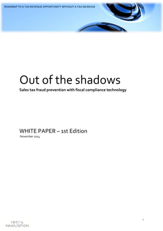 1
ROADMAP TO A TAX REVENUE OPPORTUNITY WITHOUT A TAX INCREASE
Out of the shadows
Sales tax fraud prevention with fiscal compliance technology
WHITE PAPER – 1st Edition
November 2014
 