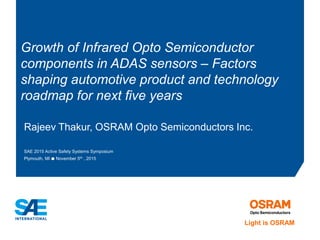 Rajeev Thakur, OSRAM Opto Semiconductors Inc.
SAE 2015 Active Safety Systems Symposium
Plymouth, MI ● November 5th , 2015
Growth of Infrared Opto Semiconductor
components in ADAS sensors – Factors
shaping automotive product and technology
roadmap for next five years
Light is OSRAM
 