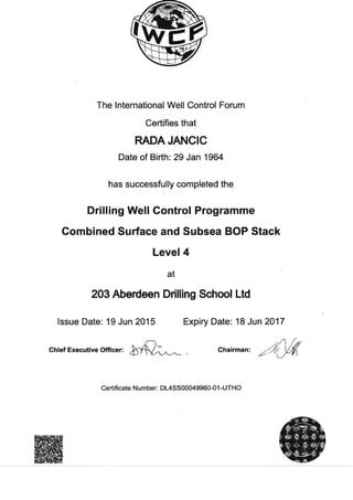 The lnternational Well Control Forum
Certifies that
RADAJANCIC
Date of Birth: 29 Jan 1964
has successfully completed the
Drilling Well Control Programme
Gombined Surface and Subsea BOP Stack
Level 4
at
203 Aberdeon Drilling School Ltd
lssue Date: 19 Jun 2A15 Expiry Date: 18 Jun 2017
Chief Executive Officer: chairman,/U{
Certificate Number: DL4SS00M9960-0 1 -UTHO
 