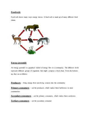 Foodweb:
Food web shows many ways energy moves. A food web is made up of many different food
chains.
Energy pyramid:
An energy pyramid is a graphical model of energy flow in a community. The different levels
represent different groups of organisms that might compose a food chain. From the bottom-
up, they are as follows:
Producers — bring energy from non-living sources into the community
Primary consumers — eat the producers, which makes them herbivores in most
communities
Secondaryconsumers — eat the primary consumers, which makes them carnivores
Tertiary consumers — eat the secondary consumer
 
