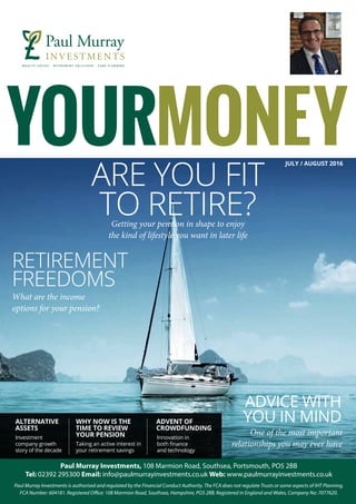 JULY / AUGUST 2016
ALTERNATIVE
ASSETS
WHY NOW IS THE
TIME TO REVIEW
YOUR PENSION
ADVENT OF
CROWDFUNDING
Investment
company growth
story of the decade
Taking an active interest in
your retirement savings
Innovation in
both finance
and technology
ARE YOU FIT
TO RETIRE?
RETIREMENT
FREEDOMS
ADVICE WITH
YOU IN MIND
Getting your pension in shape to enjoy
the kind of lifestyle you want in later life
What are the income
options for your pension? 
One of the most important
relationships you may ever have
 