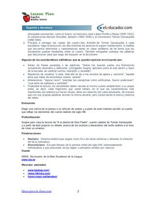 Ideas para la clase.com 2
principales exponentes, como lo fueron: el mexicano José López Portillo y Rojas (1850 -1923),
el costarricense Manuel González Zeledón (1864-1936) y el colombiano Tomás Carrasquilla
(1858-1940).
2. Proceda a entregar las copias del cuento San Antoñito de Tomás Carrasquilla a cada
estudiante, haga la lectura en voz alta mientras los alumnos le siguen mentalmente. A medida
que encuentre elementos y características vistas en clase señálelos de tal forma que los
estudiantes puedan resaltarlos sobre el cuento. También indíqueles subrayar las palabras
que desconocen para que luego las busquen en el diccionario.
Algunas de las características estilísticas que se pueden apreciar en el cuento son:
 Series de frases paralelas o de adjetivos: "Sobre tan buenas partes era Damiancito
sumamente rezandero y edificante, comulgador insigne, aplicado como él solo dentro y fuera
de la escuela, de carácter sumiso, dulzarrón y recatado".
 Repetición de vocablos "y toda, toda ella se dio a los asuntos de iglesia y sacristía"; "aquella
alma que había de remontarse serena, serena".
 Aliteraciones: "repicar recio"; "prendas tan peregrinas como edificantes, fueron poderosas";
"cual astro de sabiduría y santidad".
1. Finalizada la lectura, los estudiantes deben recrear el mismo cuento adaptándolo a su propio
estilo; es decir, cada fragmento que usted señaló, en el que las características más
importantes del realismo se hacen obvias, debe ser reescrito por cada estudiante, de manera
que con sus propias palabras recreen la misma escena, pero conservando la trama y esencia
del relato.
Evaluación
Elegir una noticia de la prensa o un artículo de revista y a partir de este material escribir un cuento
que refleje los elementos del cuento realista del siglo XIX.
Profundización
Asigne para casa la lectura de "A la diestra de Dios Padre", cuento célebre de Tomás Carrasquilla
y a partir de éste propicie un debate acerca de los aciertos y desaciertos del estilo realista a la hora
de crear un universo.
Palabrasclaves
 Realismo. Sistema estético que asigna como fin a las obras artísticas o literarias la imitación
fiel de la naturaleza.
 Romanticismo. Escuela literaria de la primera mitad del siglo XIX, extremadamente
individualista y que prescindía de las reglas o preceptos tenidos por clásicos.
Fuente
DRAE, Diccionario de la Real Academia de la Lengua.
www.rae.es
Recursos asociados
 www.badosa.com/
 /www.litkicks.com/
 home.coqui.net/sendero/
 
