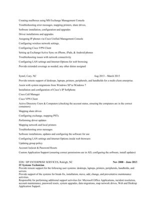 Creating mailboxes using MS Exchange Management Console
Troubleshooting error messages, mapping printers, share drives,
Software installation, configuration and upgrades
Driver installations and upgrades
Assigning IP phones via Cisco Unified Management Console
Configuring wireless network settings,
Configuring Cisco VPN Client
Setting up Exchange/Active Sync on iPhone, iPads, & Android phones
Troubleshooting issues with network connectivity
Configuring LAN settings and Internet Options for web browsing
Provide extended coverage as needed; any other duties assigned
Systel, Cary, NC Aug 2013 – March 2015
Provide remote support of desktops, laptops, printers, peripherals, and handhelds for a multi-client enterprise.
Assist with system migrations from Windows XP to Windows 7
Installation and configuration of Cisco’s IP Softphone
Cisco Call Manager
Cisco VPN Client
Active Directory Users & Computers (checking the account status, ensuring the computers are in the correct
containers)
Mapping share drives
Configuring exchange, mapping PSTs
Performing driver updates
Mapping network and local printers
Troubleshooting error messages
Software installations, updates and configuring the software for use
Configuring LAN settings and Internet Options inside web browsers
Updating group policy
Account lockout & Password Resets
Custom Application Support (ensuring correct permissions are in AD, configuring the software, install updates)
EDS / HP ENTERPRISE SERVICES, Raleigh, NC Nov 2008 – June 2013
IT Systems Technician
Provide remote support for the following user systems: desktops, laptops, printers, peripherals, handhelds, and
servers.
Provide support of the systems for break-fix, installation, move, add, change, and preventative maintenance
activities.
Responsible for performing additional support activities for: Microsoft Office Applications, incident resolution,
account maintenance, password resets, system upgrades, data migrations, map network drives, Web and Desktop
Application Support.
 