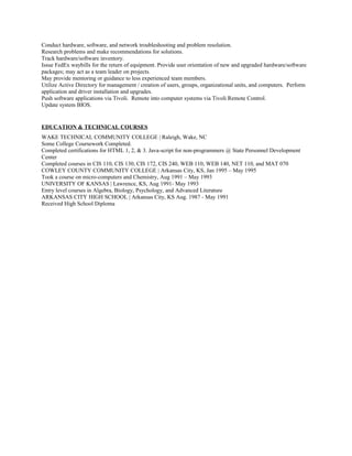 Conduct hardware, software, and network troubleshooting and problem resolution.
Research problems and make recommendations for solutions.
Track hardware/software inventory.
Issue FedEx waybills for the return of equipment. Provide user orientation of new and upgraded hardware/software
packages; may act as a team leader on projects.
May provide mentoring or guidance to less experienced team members.
Utilize Active Directory for management / creation of users, groups, organizational units, and computers. Perform
application and driver installation and upgrades.
Push software applications via Tivoli. Remote into computer systems via Tivoli Remote Control.
Update system BIOS.
EDUCATION & TECHNICAL COURSES
WAKE TECHNICAL COMMUNITY COLLEGE | Raleigh, Wake, NC
Some College Coursework Completed.
Completed certifications for HTML 1, 2, & 3. Java-script for non-programmers @ State Personnel Development
Center
Completed courses in CIS 110, CIS 130, CIS 172, CIS 240, WEB 110, WEB 140, NET 110, and MAT 070
COWLEY COUNTY COMMUNITY COLLEGE | Arkansas City, KS, Jan 1995 – May 1995
Took a course on micro-computers and Chemistry, Aug 1991 – May 1993
UNIVERSITY OF KANSAS | Lawrence, KS, Aug 1991- May 1993
Entry level courses in Algebra, Biology, Psychology, and Advanced Literature
ARKANSAS CITY HIGH SCHOOL | Arkansas City, KS Aug. 1987 - May 1991
Received High School Diploma
 