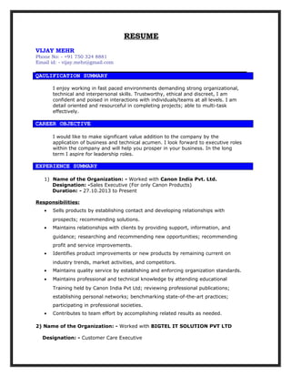 RESUME
VIJAY MEHR
Phone No: - +91 750 324 8881
Email id: - vijay.mehr@gmail.com
QAULIFICATION SUMMARY
I enjoy working in fast paced environments demanding strong organizational,
technical and interpersonal skills. Trustworthy, ethical and discreet, I am
confident and poised in interactions with individuals/teams at all levels. I am
detail oriented and resourceful in completing projects; able to multi-task
effectively.
CAREER OBJECTIVE
I would like to make significant value addition to the company by the
application of business and technical acumen. I look forward to executive roles
within the company and will help you prosper in your business. In the long
term I aspire for leadership roles.
1) Name of the Organization: - Worked with Canon India Pvt. Ltd.
Designation: -Sales Executive (For only Canon Products)
Duration: - 27.10.2013 to Present
Responsibilities:
• Sells products by establishing contact and developing relationships with
prospects; recommending solutions.
• Maintains relationships with clients by providing support, information, and
guidance; researching and recommending new opportunities; recommending
profit and service improvements.
• Identifies product improvements or new products by remaining current on
industry trends, market activities, and competitors.
• Maintains quality service by establishing and enforcing organization standards.
• Maintains professional and technical knowledge by attending educational
Training held by Canon India Pvt Ltd; reviewing professional publications;
establishing personal networks; benchmarking state-of-the-art practices;
participating in professional societies.
• Contributes to team effort by accomplishing related results as needed.
2) Name of the Organization: - Worked with BIGTEL IT SOLUTION PVT LTD
Designation: - Customer Care Executive
EXPERIENCE SUMMARY
 