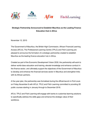Strategic Partnership Announced to Establish Mauritius as the Leading Finance
Education Hub in Africa
November 12, 2015
The Government of Mauritius, the British High Commission, African Financial Learning
Access (AFLA), The Professional Learning Centre (TPLC) and Fitch Learning are
pleased to announce the formation of a strategic partnership created to establish
Mauritius as the leading finance education hub in Africa.
Created as part of the Economic Development Vision 2030, the partnership will work to
deliver world-class education and training, elevate knowledge and enhance conduct in
the finance sector, and ultimately support the objectives of the Government of Mauritius
to develop and enhance the financial services sector in Mauritius and strengthen links
with its African partners.
A five year plan, the partnership was formalised during the official launch in Port Louis
on Friday November 6 with AFLA, TPLC and Fitch Learning committed to providing 28
public courses starting in January through to December 2016.
AFLA, TPLC and Fitch Learning will engage with banks to customise learning solutions
to specifically address the skills gaps and enhance the strategic value of their
workforce.
 