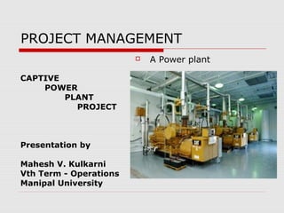 PROJECT MANAGEMENT
CAPTIVE
POWER
PLANT
PROJECT
Presentation by
Mahesh V. Kulkarni
Vth Term - Operations
Manipal University
 A Power plant
 