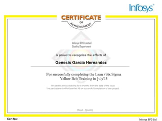 December 2010
Cert No:
Infosys BPO Limited
Quality Department
For successfully completing the Lean /Six Sigma
Yellow Belt Training in July'15
This certificate is valid only for 6 months from the date of the issue.
The participant shall be certified YB on successful completion of one project.
Head – Quality
Genesis Garcia Hernandez
 