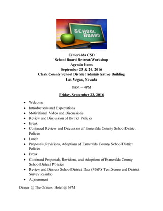 Esmeralda CSD
School Board Retreat/Workshop
Agenda Items
September 23 & 24, 2016
Clark County School District Administrative Building
Las Vegas, Nevada
8AM – 4PM
Friday, September 23, 2016
 Welcome
 Introductions and Expectations
 Motivational Video and Discussions
 Review and Discussion of District Policies
 Break
 Continued Review and Discussion of Esmeralda County SchoolDistrict
Policies
 Lunch
 Proposals, Revisions, Adoptions of Esmeralda County SchoolDistrict
Policies
 Break
 Continued Proposals, Revisions, and Adoptions of Esmeralda County
SchoolDistrict Policies
 Review and Discuss SchoolDistrict Data (MAPS Test Scores and District
Survey Results)
 Adjournment
Dinner @ The Orleans Hotel @ 6PM
 
