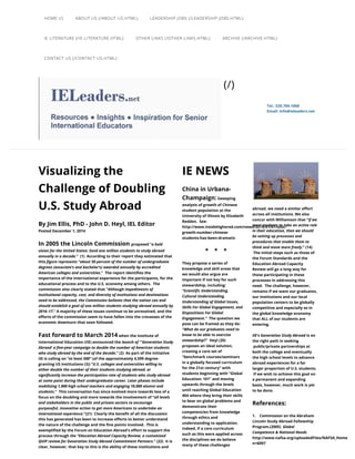 Visualizing the
Challenge of Doubling
U.S. Study Abroad
By Jim Ellis, PhD - John D. Heyl, IEL Editor
Posted December 1, 2014
In 2005 the Lincoln Commission proposed “
.”  (1)  According to their report they estimated that
this 
.”  The report identifies the
importance of the international experience for the participants, for the
educational process and to the U.S. economy among others.  The
commission also clearly stated that “
.” A majority of these issues continue to be unresolved, and the
efforts of the commission seem to have fallen into the crevasses of the
economic downturn that soon followed.
Fast forward to March 2014 when the Institute of
International Education (IIE) announced the
.” (2)  As part of the initiative
IIE is calling on “ (of the approximately 4,599 degree-
granting US institutions (3)) “
.”  This conversation has since evolved more towards less of a
focus on the doubling and more towards the involvement of “
.”(21)  Clearly the benefit of all the discussion
this has generated has been to increase efforts to better understand
the nature of the challenge and the fine points involved.  This is
exemplified by the Forum on Education Abroad's effort to support the
process through
” (22)  It is
clear, however, that key to this is the ability of these institutions and
a bold
vision for the United States: Send one million students to study abroad
annually in a decade
figure represents "about 50 percent of the number of undergraduate
degrees (associate’s and bachelor’s) awarded annually by accredited
American colleges and universities
Although impediments of
institutional capacity, cost, and diversity of institutions and destinations
need to be addressed, the Commission believes that the nation can and
should establish a goal of one million students studying abroad annually by
2016–17
launch of "'Generation Study
Abroad' a five-year campaign to double the number of American students
who study abroad by the end of the decade
at least 500”
U.S. colleges and universities willing to
either double the number of their students studying abroad, or
significantly increase the participation rate of students who study abroad
at some point during their undergraduate career. Later phases include
mobilizing 1,000 high school teachers and engaging 10,000 alumni and
students
all levels
and stakeholders in the public and private sectors to encourage
purposeful, innovative action to get more Americans to undertake an
international experience
the "Education Abroad Capacity Review, a customized
QUIP review for Generation Study Abroad Commitment Partners.
IE NEWS
China in Urbana-
Champaign: Sweeping
analysis of growth of Chinese
student population at the
University of Illinois by Elizabeth
Redden.  See:
http://www.insidehighered.com/news/2015/01/07/uiuc-
growth-number-chinese-
students-has-been-dramatic
                       *    *    *
They propose a series of
knowledge and skill areas that
we would also argue are
important if not key for such
stewardship, including
  The question we
pose can be framed as they do:
“
?”  Heyl (20)
proposes an ideal solution,
creating a core set of
“benchmark courses/seminars
in a globally focused curriculum
for the 21st century” with
students beginning with “Global
Education: 101” and moving
upwards through the levels
until reaching Global Education
404 where they bring their skills
to bear on global problems and
demonstrate their
competencies from knowledge
through ethics and
understanding to application. 
Indeed, if a core curriculum
such as this were applied across
the disciplines we do believe
many of these challenges
abroad, we need a similar effort
across all institutions. We also
concur with Williamson that “
.” (14)
 The initial steps such as those of
the Forum Standards and the
Education Abroad Capacity
Review will go a long way for
those participating in these
processes in addressing this
need.  The challenge, however,
remains if we want our graduates,
our institutions and our local
population centers to be globally
competitive and especially so in
the global knowledge economy
that ALL of our students are
entering.  
is on
the right path in seeking
 public/private partnerships at
both the college and eventually
the high school levels to advance
abroad experiences for a far
larger proportion of U.S. students.
 If we wish to achieve this goal on
a permanent and expanding
basis, however, much work is yet
to be done.  
References:
1.    Commission on the Abraham
Lincoln Study Abroad Fellowship
Program.(2005) 
 
http://www.nafsa.org/uploadedFiles/NAFSA_Home/Res
n=6097
:
“Scientific Understanding,
Cultural Understanding,
Understanding of Global Issues,
Skills For Global Engagement, and
Dispositions For Global
Engagement.”
What do our graduates need to
know to be able to exercise
stewardship
If we
want students to take an active role
in their education, then we should
be setting up processes and
procedures that enable them to
think and move more freely
IIE's Generation Study Abroad 
Global
Competence & National Needs
Tel.: 520.784.1068
Email: info@ieleaders.net
(/)
HOME (/) ABOUT US (/ABOUT-US.HTML) LEADERSHIP JOBS (/LEADERSHIP-JOBS.HTML)
IE LITERATURE (/IE-LITERATURE.HTML) OTHER LINKS (/OTHER-LINKS.HTML) ARCHIVE (/ARCHIVE.HTML)
CONTACT US (/CONTACT-US.HTML)
 
