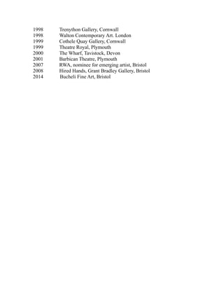 1998 Trenython Gallery, Cornwall
1998 Walton Contemporary Art. London
1999 Cothele Quay Gallery, Cornwall
1999 Theatre Royal, Plymouth
2000 The Wharf, Tavistock, Devon
2001 Barbican Theatre, Plymouth
2007 RWA, nominee for emerging artist, Bristol
2008 Hired Hands, Grant Bradley Gallery, Bristol
2014 Bucheli Fine Art, Bristol
 