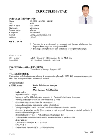 CURRICULUM VITAE
PERSONAL INFORMATION
Name CUONG NGUYEN NGOC
Sex Male
Date of birth 10/07/1985
Nationality Vietnamese
Marital status Married
Cell phone 0945026037
E-mail Cuong.ngn.vn@gmail.com
Address HCMC
OBJECTIVES
 Working in a professional environment, get through challenges, then
improve knowledge and management skill
 Build up a strong business team and ability to accept the challenges.
EDUCATION
2014 to now MBA – University Of Economics Ho Chi Minh City
2003-2007 BA – National Economics University
PROFESSIONAL QUALIFICATIONS:
2014 Future Branch Manager Progam - VIB
TRAINING COURSE:
Presentation skill, leadership, developing & implementing plan skill, HRM skill, teamwork management
skill, time management skill, Reappraisal practice.
EXPERIENCES:
05/2010 to now: Senior Relationship Manager
VIB
Main business: Retail banking
Main duties:
• Report to Branch Manager
• Manage 4 staffs ( 03 Relationship Manager, 01 Assistant Relationship Manager)
• Planning and supervision of the implementation of team
• Orientation, support, motivate the team members
• Mining, building and maintaining partner relationships.
• Manage & explore current customer’s needs, develop new customer volume
• Appraise & complete credit files, propose to get approval signature to related authority &
monitor disbursement process
• Remind about recoveries of NPL and loans which are on due
• Monitor credit customer after disbursing and remind them to pay back loan.
Achievement:
• Loan balance managed: VND 74 billion
• NPL: VND 0
• Disbursement turnover of 2015: VND 51 billion
Page 1 of 2
Public
 