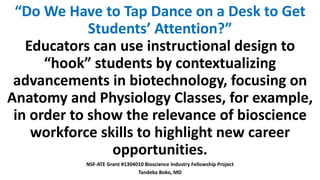 “Do We Have to Tap Dance on a Desk to Get
Students’ Attention?”
Educators can use instructional design to
“hook” students by contextualizing
advancements in biotechnology, focusing on
Anatomy and Physiology Classes, for example,
in order to show the relevance of bioscience
workforce skills to highlight new career
opportunities.
NSF-ATE Grant #1304010 Bioscience Industry Fellowship Project
Tandeka Boko, MD
 