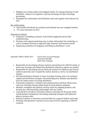 3 of 5
July’15
 Mapping out existing market and untapped market, for strategy planning of each
distributor. Analysis of competitor’s pricing and margin for price advantage
positioning.
 Strengthen the relationship with distributors and work together with end-user for
trial.
Key Achievement:
 Successfully introduced new products and channels into new untapped markets.
 15% sales increment on 2014
Experiences Gained:
 Experience in handling customers with technical approach and on field
troubleshooting.
 Working with regional marketing team, to align with product line marketing, as
well as company direction to approach right customers and maximize profit.
 Organizing committee for Singapore and Malaysia distributors’ event
September 2008 to March 2013 Senior Sales Account Manager
Amochem Sdn Bhd
Shah Alam, Selangor
 Responsible for developing silicone emulsion and antifoam for ASEAN market in
home care, beverage and ethanol thru distribution channel to capture new market.
 Responsible for developing silicone fluid and emulsion for Malaysia and Taiwan
market in personal care to expend the market, directly as well as via distribution
channel.
 Develop distribution channels in terms of product training, joint visit, technical
support and distribution strategies. Recommending new channels and identifies
areas for improvement of existing distributors.
 Examining competitors’ strategies and comparing them and their effectiveness
with ours, formulate business plans based on local markets conditions.
 Maintain, strengthen and optimize existing clients by mapping products, and
develop new and long lasting relationships with new clients.
 Lead and drive all aspects of product initiatives and plans for the group which
include product management, developing marketing strategies and implement
plans to increase sales.
 Statistical analysis to determine customer behavior, segment markets and trends.
 Working with operation/ Customer service team (CS) for exporting to ASEAN
countries.
 