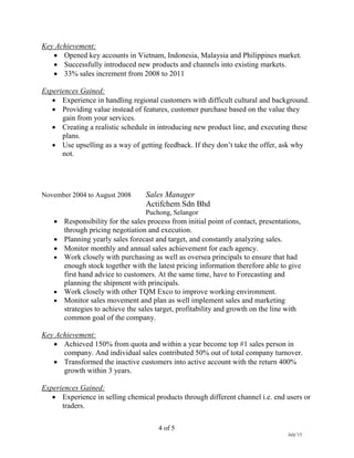 4 of 5
July’15
Key Achievement:
 Opened key accounts in Vietnam, Indonesia, Malaysia and Philippines market.
 Successfully introduced new products and channels into existing markets.
 33% sales increment from 2008 to 2011
Experiences Gained:
 Experience in handling regional customers with difficult cultural and background.
 Providing value instead of features, customer purchase based on the value they
gain from your services.
 Creating a realistic schedule in introducing new product line, and executing these
plans.
 Use upselling as a way of getting feedback. If they don’t take the offer, ask why
not.
November 2004 to August 2008 Sales Manager
Actifchem Sdn Bhd
Puchong, Selangor
 Responsibility for the sales process from initial point of contact, presentations,
through pricing negotiation and execution.
 Planning yearly sales forecast and target, and constantly analyzing sales.
 Monitor monthly and annual sales achievement for each agency.
 Work closely with purchasing as well as oversea principals to ensure that had
enough stock together with the latest pricing information therefore able to give
first hand advice to customers. At the same time, have to Forecasting and
planning the shipment with principals.
 Work closely with other TQM Exco to improve working environment.
 Monitor sales movement and plan as well implement sales and marketing
strategies to achieve the sales target, profitability and growth on the line with
common goal of the company.
Key Achievement:
 Achieved 150% from quota and within a year become top #1 sales person in
company. And individual sales contributed 50% out of total company turnover.
 Transformed the inactive customers into active account with the return 400%
growth within 3 years.
Experiences Gained:
 Experience in selling chemical products through different channel i.e. end users or
traders.
 