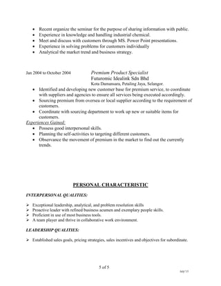 5 of 5
July’15
 Recent organize the seminar for the purpose of sharing information with public.
 Experience in knowledge and handling industrial chemical.
 Meet and discuss with customers through MS. Power Point presentations.
 Experience in solving problems for customers individually
 Analytical the market trend and business strategy.
Jan 2004 to October 2004 Premium Product Specialist
Futuromic Idealink Sdn Bhd
Kota Damansara, Petaling Jaya, Selangor.
 Identified and developing new customer base for premium service, to coordinate
with suppliers and agencies to ensure all services being executed accordingly.
 Sourcing premium from oversea or local supplier according to the requirement of
customers.
 Coordinate with sourcing department to work up new or suitable items for
customers.
Experiences Gained:
 Possess good interpersonal skills.
 Planning the self-activities to targeting different customers.
 Observance the movement of premium in the market to find out the currently
trends.
PERSONAL CHARACTERISTIC
INTERPERSONAL QUALITIES:
 Exceptional leadership, analytical, and problem resolution skills
 Proactive leader with refined business acumen and exemplary people skills.
 Proficient in use of most business tools.
 A team player and thrive in collaborative work environment.
LEADERSHIP QUALITIES:
 Established sales goals, pricing strategies, sales incentives and objectives for subordinate.
 
