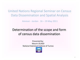 United Nations Regional Seminar on Census
Data Dissemination and Spatial Analysis
Amman - Jordan 16 – 19 May 2011
Determination of the scope and form
of census data dissemination
Presented by:
Mounir JELASSI
National Statistical Institute of Tunisia
1
 
