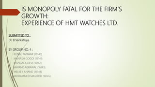 IS MONOPOLY FATAL FOR THE FIRM’S
GROWTH:
EXPERIENCE OF HMT WATCHES LTD.
SUBMITTED TO :
Dr. B.Venkatraja
BY GROUP NO. 4 :
KUNAL PANWAR (16140)
MANASH GOGOI (16141)
MANGALA DEVI (16142)
MAYANK AGRAWAL (16143)
MELKEY ANAND (16144)
MOHAMMED MASOOD (16145)
 