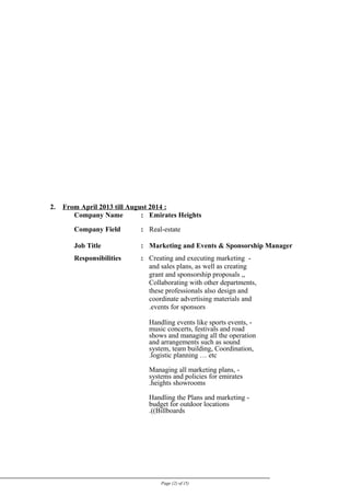 2. From April 2013 till August 2014 :
Company Name : Emirates Heights
Company Field : Real-estate
Job Title : Marketing and Events & Sponsorship Manager
Responsibilities : -Creating and executing marketing
and sales plans, as well as creating
grant and sponsorship proposals ,,
Collaborating with other departments,
these professionals also design and
coordinate advertising materials and
events for sponsors.
-Handling events like sports events,
music concerts, festivals and road
shows and managing all the operation
and arrangements such as sound
system, team building, Coordination,
logistic planning … etc.
-Managing all marketing plans,
systems and policies for emirates
heights showrooms.
-Handling the Plans and marketing
budget for outdoor locations
(Billboards.(
Page (2) of (5)
 