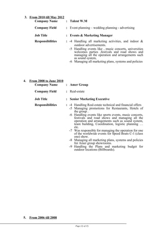 3. From 2010 till May 2012
Company Name : Talent W.M
Company Field : Event planning – wedding planning - advertising
Job Title : Events & Marketing Manager
Responsibilities : -4 Handling all marketing activities, and indoor &
outdoor advertisements.
-5 Handling events like , music concerts, universities
welcomes parties ,festivals and road shows and
managing all the operation and arrangements such
as sound system,
-6 Managing all marketing plans, systems and policies
4. From 2008 to June 2010
Company Name : Amer Group
Company Field : Real-estate
Job Title : Senior Marketing Executive
Responsibilities : -4 Handling Real-estate technical and financial offers
-5 Managing promotions for Restaurants, Hotels of
the group .
-6 Handling events like sports events, music concerts,
festivals and road shows and managing all the
operation and arrangements such as sound system,
team building, Coordination, logistic planning …
etc.
-7 Was responsible for managing the operation for one
of the worldwide events for Speed Boats C-1 (class
one) show.
-8 Managing all marketing plans, systems and policies
for Amer group showrooms.
-9 Handling the Plans and marketing budget for
outdoor locations (Billboards).
5. From 2006 till 2008
Page (3) of (5)
 
