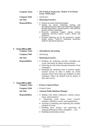 Company Name : Nile Trading & Engineering - Member of Al-Futtaim
Group - Honda Egypt
Company Field : Automotive
Job Title : Marketing Executive.
Responsibilities : -4 Setting up annual marketing budget.
-5 Setting up annual marketing strategy and
developing business plans and marketing strategies
through promotions, advertisements, and publicity
& press releases campaigns.
-6 Diversify marketing budget among various
marketing activities (press, events, media and
outdoors).
-7 Extreme following up for the automotive market
trough reports “Amic“or marketing researches
made by specialized agencies.
6. From 2004 to 2006
Company Name : Alwekalah for advertising
Company Field : Advertising
Job Title : Marketing Executive.
Responsibilities : -4 Handling all marketing activities including any
events, and indoor & outdoor advertisements.
-5 Following up with clients through Interaction Team
Campaigns.
-6 Managing the marketing team to perform market
research surveys in order to define our clients
amongst clients’ bases and to get feedback on sales
techniques, follow up methods and the quality of
after sales service.
7. From 2003 to 2004
Company Name : El Sawy Cultural Wheel
Company Field : Cultural Center
Job Title : Assistant Public Relations Manager
Responsibilities : -4 Dealing with clients (embassies, cultural centers,
artists, and journalists)
-5 Organizing events (plays, music concerts,
seminars, exhibition, movies, and competitions).
-6 Assisting in preparing and organizing the monthly
schedule of events.
-7 Handling press releases and supervising all
outgoing publications (flyers, pamphlets … etc).
-8 Handling memberships system.
Page (4) of (5)
 