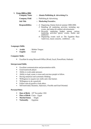 1. From 2000 to 2004
Company Name : Alamia Publishing & Advertising Co.
Company Field : Publishing & Advertising
Job Title : Marketing Executive.
Responsibilities : -4 Organizing Alamia festival summer 2000-2004.
-5 Handling all marketing activities including any
events, and indoor & outdoor advertisements.
-9 Diversify marketing budget among various
marketing activities (press, events, media and
outdoors).
-6 Organizing events such as The Egyptian Race
AutoCross, music concerts, exhibition … etc.
Languages Skills:
 Arabic : Mother Tongue.
 English : Good
Computer Skills:
 Excellent In using Microsoft Office (Word, Excel, PowerPoint, Outlook)
Interpersonal Skills:
 Excellent communication and presentation skills.
 Good teamwork player.
 Ability to work under pressure.
 Ability to lead, create a vision and convince people to follow.
 Having analytical and systematic thinking.
 Willingness to acquire new skills and a fast learner.
 Willingness to do a good job.
 Follow rules & positive work ethics.
 Self-motivated, Dynamic, Diplomatic, Flexible and Goal Oriented.
Personal Data:
 Date of Birth : 24th
November 1981
 Place of Birth : Cairo – Egypt
 Marital Status : Single
 Nationality : Egyptian
Page (5) of (5)
 