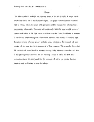 Running head: THE RIGHT TO PRIVACY 2
Abstract
The right to privacy, although not expressly stated in the Bill of Rights, is a right that is
upheld and carved out of the enumerated rights. This paper seeks to delineate what the
right to privacy entails, the extent of its protection and the nuances that affect judicial
interpretation of this right. This paper will additionally highlight some specific areas of
concern as it relates to this right; areas such as the need for clearer boundaries in response
to surveillance and technological advancement, intrusion into matters of women’s right,
discretion in terms of sexual privacy and also sexual orientation. The research will also
provide relevant case law, in the assessment of these concerns. This researcher hopes that
this research will prove beneficial to those seeking clarity about the constraints and limits
of the right to privacy and those that are pursuing a career in a field that finds this
research pertinent, it is also hoped that this research will add to pre-existing literature
about the topic and further increase knowledge.
 