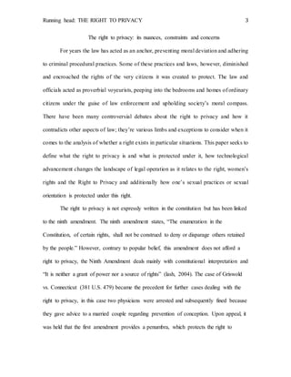 Running head: THE RIGHT TO PRIVACY 3
The right to privacy: its nuances, constraints and concerns
For years the law has acted as an anchor, preventing moral deviation and adhering
to criminal procedural practices. Some of these practices and laws, however, diminished
and encroached the rights of the very citizens it was created to protect. The law and
officials acted as proverbial voyeurists, peeping into the bedrooms and homes of ordinary
citizens under the guise of law enforcement and upholding society’s moral compass.
There have been many controversial debates about the right to privacy and how it
contradicts other aspects of law; they’re various limbs and exceptions to consider when it
comes to the analysis of whether a right exists in particular situations. This paper seeks to
define what the right to privacy is and what is protected under it, how technological
advancement changes the landscape of legal operation as it relates to the right, women’s
rights and the Right to Privacy and additionally how one’s sexual practices or sexual
orientation is protected under this right.
The right to privacy is not expressly written in the constitution but has been linked
to the ninth amendment. The ninth amendment states, “The enumeration in the
Constitution, of certain rights, shall not be construed to deny or disparage others retained
by the people.” However, contrary to popular belief, this amendment does not afford a
right to privacy, the Ninth Amendment deals mainly with constitutional interpretation and
“It is neither a grant of power nor a source of rights” (lash, 2004). The case of Griswold
vs. Connecticut (381 U.S. 479) became the precedent for further cases dealing with the
right to privacy, in this case two physicians were arrested and subsequently fined because
they gave advice to a married couple regarding prevention of conception. Upon appeal, it
was held that the first amendment provides a penumbra, which protects the right to
 