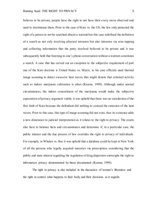 Running head: THE RIGHT TO PRIVACY 5
believes to be private, people have the right to not have their every move observed and
used to incriminate them. Prior to the case of Katz vs. the US, the law only protected the
right of a person to not be searched absent a warrant but this case redefined the definition
of a search as not only involving physical intrusion but also intrusion via wire-tapping
and collecting information that the party involved believed to be private and it was
subsequently held that listening to one’s phone conversation without a warrant constitutes
a search. A case that has carved out an exception to the subjective requirement of part
one of the Katz doctrine is United States vs. Myers, in his case officials used thermal
image scanning to detect excessive heat waves that might denote that criminal activity
such as indoor marijuana cultivation is afoot (Kearns, 1999). Although under normal
circumstances, the indoor concealment of the marijuana would make the subjective
expectation of privacy argument viable, it was upheld that there was no satisfaction of the
first limb of Katz because the defendant did nothing to conceal the emission of the heat
waves. Prior to this case, this type of image scanning did not exist, thus its existence adds
a new dimension to judicial interpretation as it relates to the right to privacy. The courts
also have to balance facts and circumstances and determine if, in a particular case, the
public interest and the due process of law overrides the right to privacy of individuals.
For example, in Whalen vs. Roe it was upheld that a database could be kept in New York
of all the persons who legally acquired narcotics via prescription, considering that the
public and state interest regarding the regulation of drug dispersion outweighs the right to
information privacy demonstrated by those documented (Kearns, 1999).
The right to privacy is also included in the discussion of women’s liberation and
the right to control what happens to their body and their decisions as it regards
 