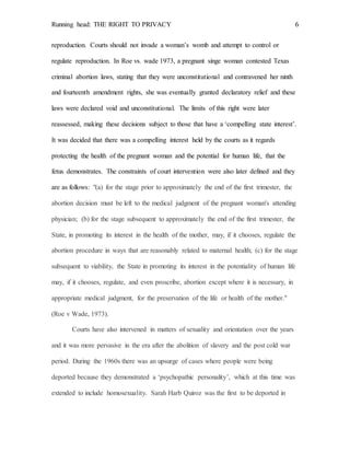 Running head: THE RIGHT TO PRIVACY 6
reproduction. Courts should not invade a woman’s womb and attempt to control or
regulate reproduction. In Roe vs. wade 1973, a pregnant singe woman contested Texas
criminal abortion laws, stating that they were unconstitutional and contravened her ninth
and fourteenth amendment rights, she was eventually granted declaratory relief and these
laws were declared void and unconstitutional. The limits of this right were later
reassessed, making these decisions subject to those that have a ‘compelling state interest’.
It was decided that there was a compelling interest held by the courts as it regards
protecting the health of the pregnant woman and the potential for human life, that the
fetus demonstrates. The constraints of court intervention were also later defined and they
are as follows: "(a) for the stage prior to approximately the end of the first trimester, the
abortion decision must be left to the medical judgment of the pregnant woman's attending
physician; (b) for the stage subsequent to approximately the end of the first trimester, the
State, in promoting its interest in the health of the mother, may, if it chooses, regulate the
abortion procedure in ways that are reasonably related to maternal health; (c) for the stage
subsequent to viability, the State in promoting its interest in the potentiality of human life
may, if it chooses, regulate, and even proscribe, abortion except where it is necessary, in
appropriate medical judgment, for the preservation of the life or health of the mother."
(Roe v Wade, 1973).
Courts have also intervened in matters of sexuality and orientation over the years
and it was more pervasive in the era after the abolition of slavery and the post cold war
period. During the 1960s there was an upsurge of cases where people were being
deported because they demonstrated a ‘psychopathic personality’, which at this time was
extended to include homosexuality. Sarah Harb Quiroz was the first to be deported in
 