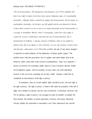 Running head: THE RIGHT TO PRIVACY 7
1961 for homosexuality. The immigration and nationality act of 1952, stipulated that
there was a right to deport or bar from entry anyone displaying signs of a ‘psychopathic
personality’, although Quiroz contested by arguing that homosexuality did not equate to a
psychopathic personality, the decision was still upheld and she was deported to Mexico.
In these times research was not as vast as it is today and people viewed homosexuality as
a scourge or abominable lifestyle choice. Consequently, courts have also sought to
control the sex lives of individuals and check the rate of sexual liberation; this is
demonstrated by Williams v Attorney General of Alabama where it was upheld by
federal courts that it was illegal to sell or advertise sex toys, this decision is based on the
anti-obscenity enforcement act of 1998,which prohibits the sale of "any device designed
or marketed as useful primarily for the stimulation of human genital organs." The
problem arises when the government tries to regulate and control things done in the
bedroom, which evades their scope of power or jurisprudence. Since sex is typically a
private act between two consenting adults, objects or ways to increase pleasure should
not be legislated against, with the exception of cases where one of the individuals
involved in the act are not consenting nor are they ‘adults’. Intrusion would thus be
considered an encroachment of the right to privacy.
In summation, there are certain implied rights provided by law, one such right is
the right to privacy. The right to privacy is found to fall under the penumbra of the bill of
rights and is defined by relevant case law such as Griswold v Connecticut and Katz v the
US. In claiming a right to privacy a two pronged test must be satisfied as outlined the
Katz doctrine, this includes an actual expectation of privacy and society objectively
viewing whether the expectation is reasonable or not. Time immemorial has seen the
 